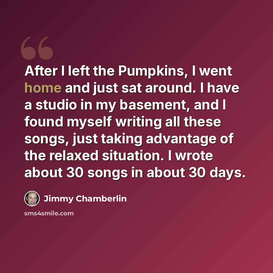 “After I left the Pumpkins, I went home and just sat around. I have a studio in my basement, and I found myself writing all these songs, just taking advantage of the relaxed situation. I wrote about 30 songs in about 30 days.” quote by Jimmy Chamberlin