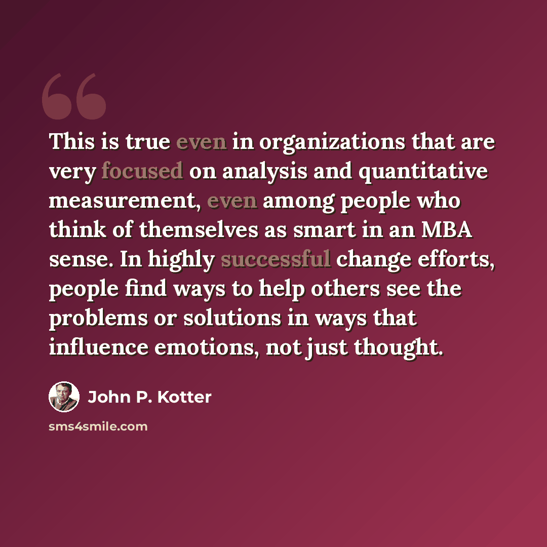 “This is true even in organizations that are very focused on analysis and quantitative measurement, even among people who think of themselves as smart in an MBA sense. In highly successful change efforts, people find ways to help others see the problems or solutions in ways that influence emotions…” quote by John P. Kotter