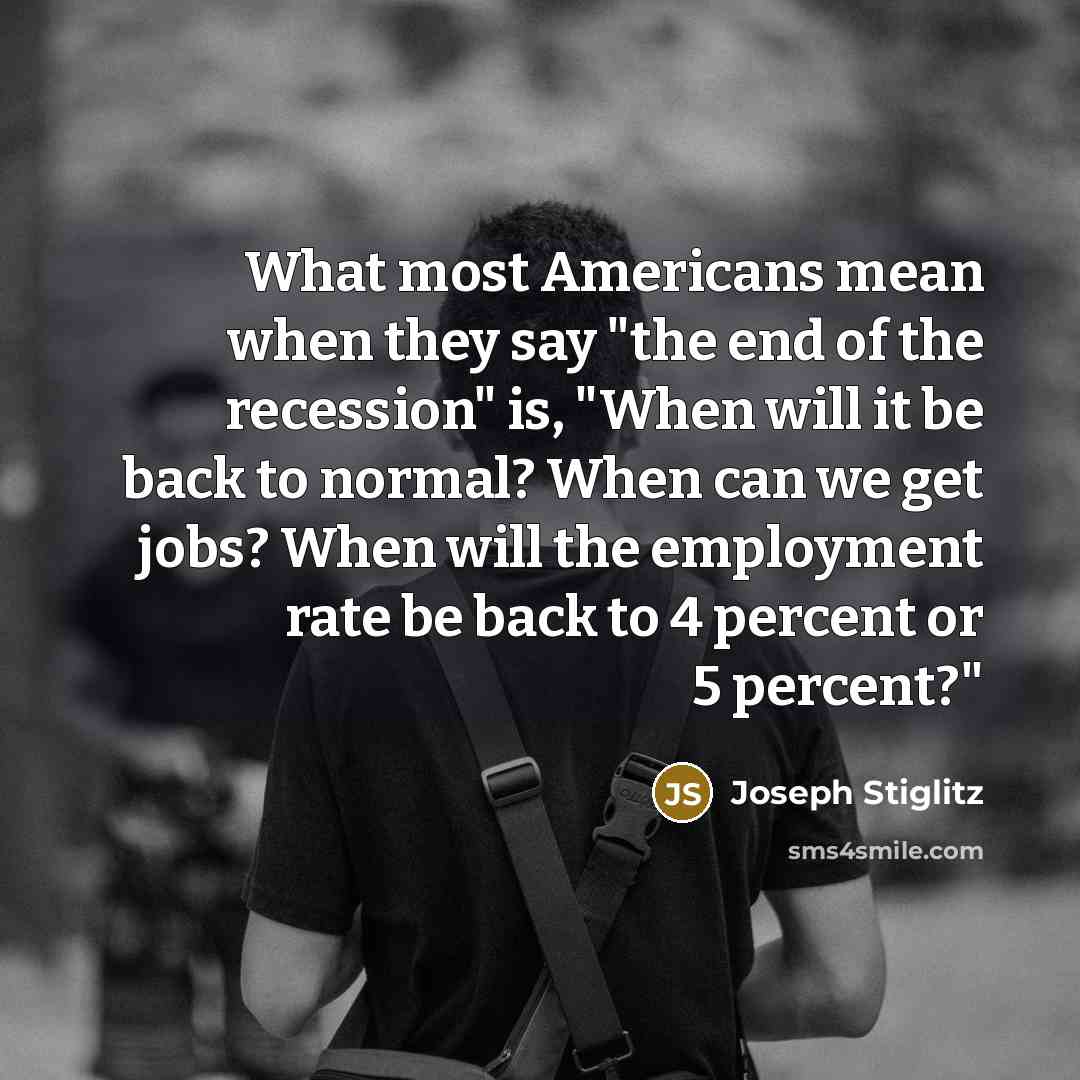 “What most Americans mean when they say "the end of the recession" is, "When will it be back to normal? When can we get jobs? When will the employment rate be back to 4 percent or 5 percent?"” quote by Joseph Stiglitz