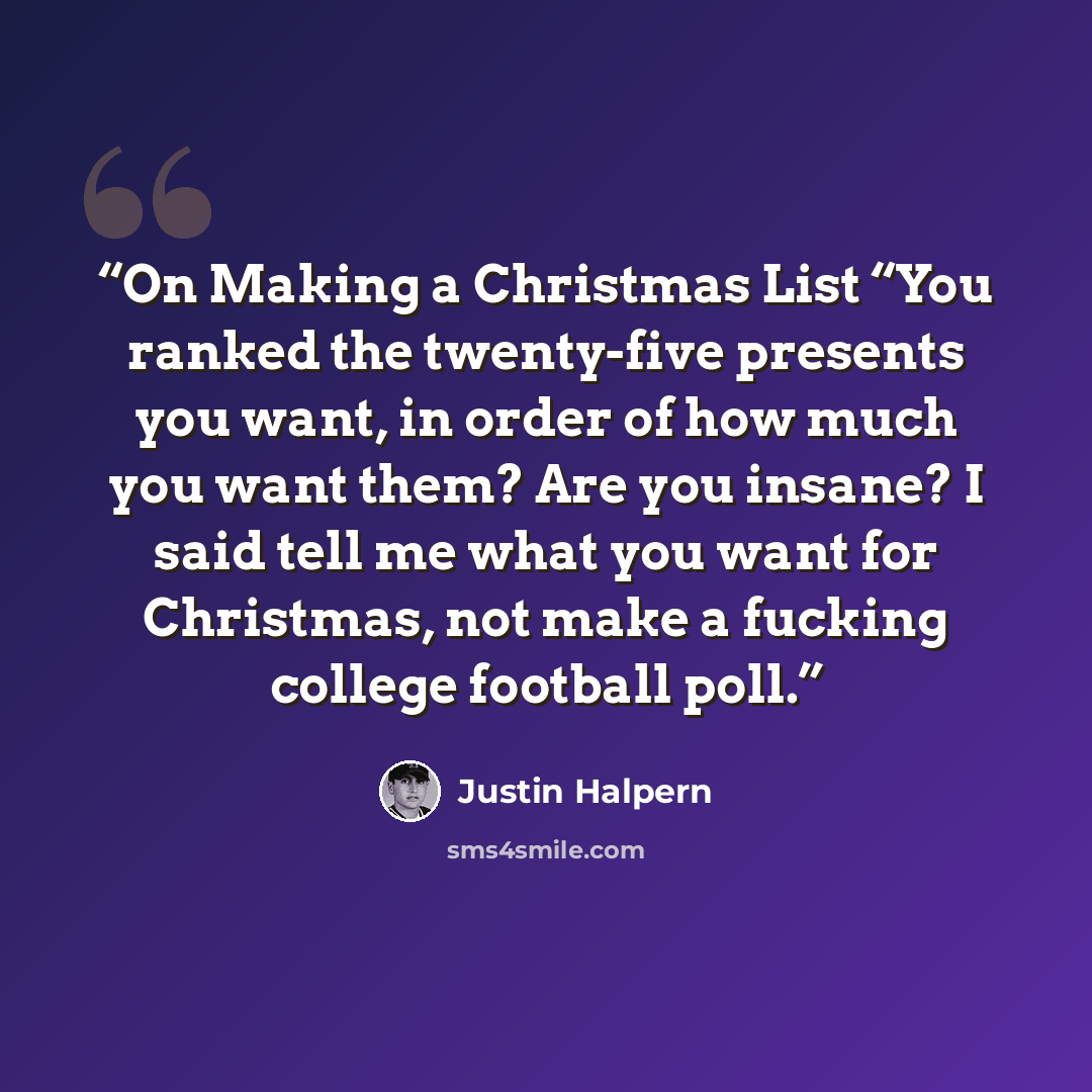 “On Making a Christmas List “You ranked the twenty-five presents you want, in order of how much you want them? Are you insane? I said tell me what you want for Christmas, not make a fucking college football poll.” quote by Justin Halpern