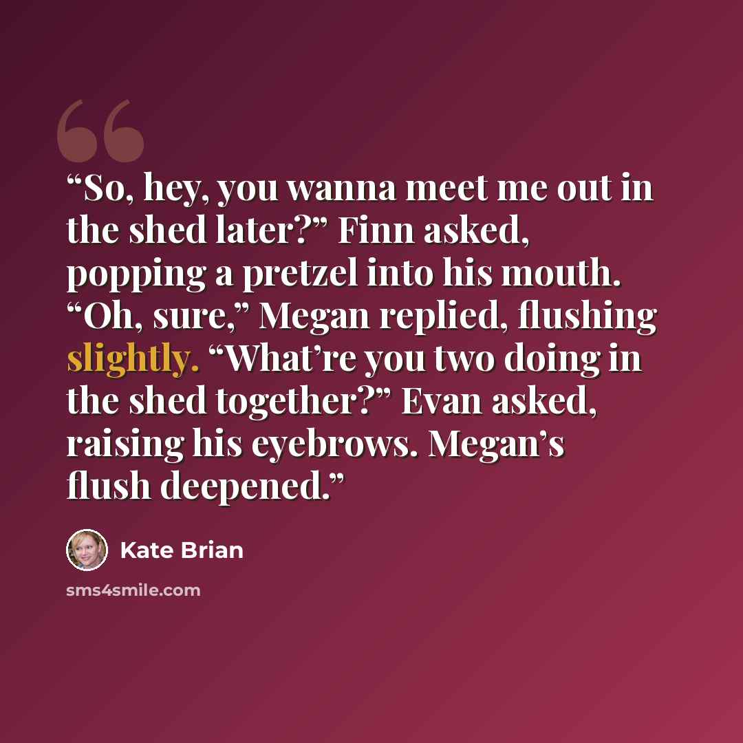 “So, hey, you wanna meet me out in the shed later?” Finn asked, popping a pretzel into his mouth. “Oh, sure,” Megan replied, flushing slightly. “What’re you two doing in the shed together?” Evan asked, raising his eyebrows. Megan’s flush deepened.” quote by Kate Brian