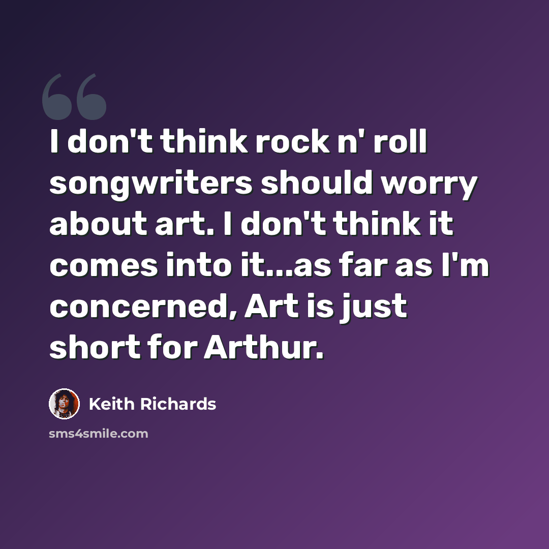 “I don't think rock n' roll songwriters should worry about art. I don't think it comes into it...as far as I'm concerned, Art is just short for Arthur.” quote by Keith Richards