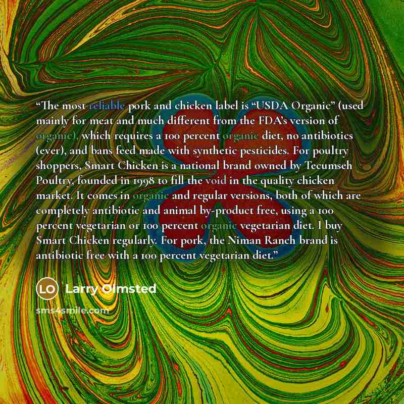 “The most reliable pork and chicken label is “USDA Organic” (used mainly for meat and much different from the FDA’s version of organic), which requires a 100 percent organic diet, no antibiotics (ever), and bans feed made with synthetic pesticides. For poultry shoppers, Smart Chicken is a national…” quote by Larry Olmsted