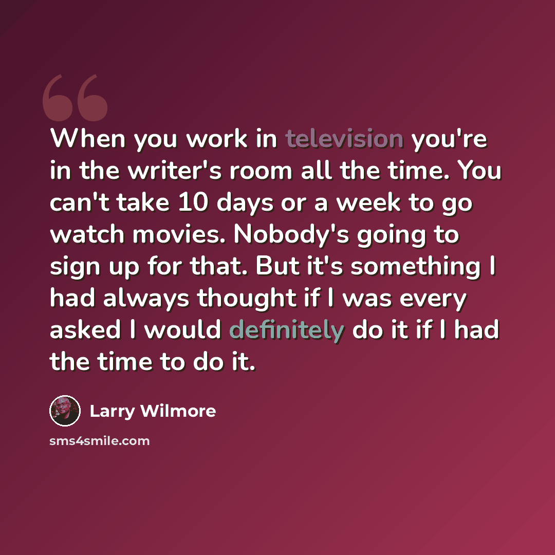 “When you work in television you're in the writer's room all the time. You can't take 10 days or a week to go watch movies. Nobody's going to sign up for that. But it's something I had always thought if I was every asked I would definitely do it if I had the time to do it.” quote by Larry Wilmore