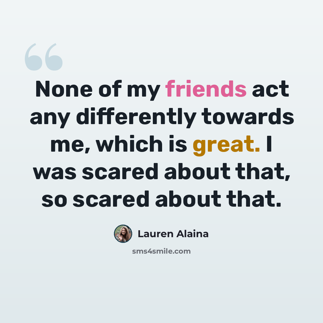 “None of my friends act any differently towards me, which is great. I was scared about that, so scared about that.” quote by Lauren Alaina