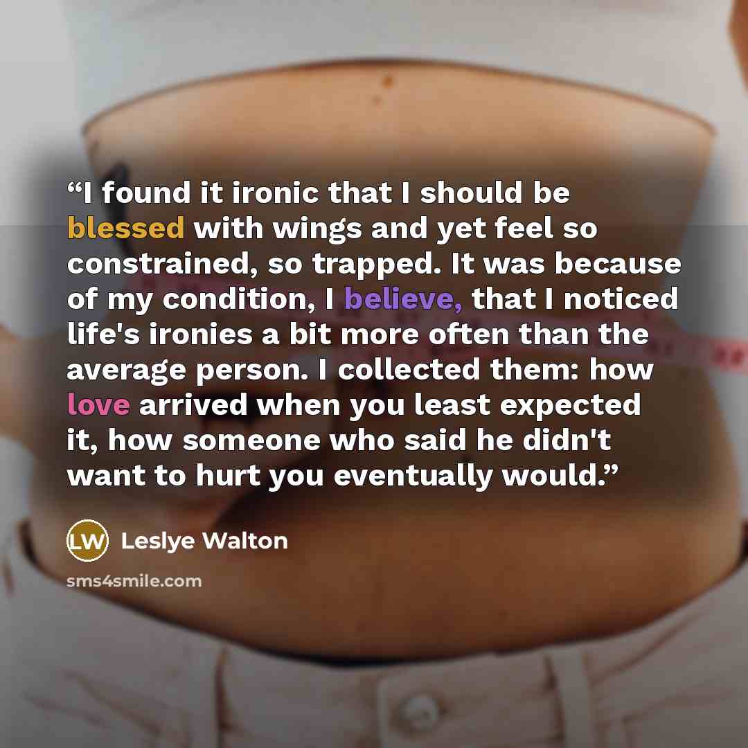 “I found it ironic that I should be blessed with wings and yet feel so constrained, so trapped. It was because of my condition, I believe, that I noticed life's ironies a bit more often than the average person. I collected them: how love arrived when you least expected it, how someone who said he…” quote by Leslye Walton