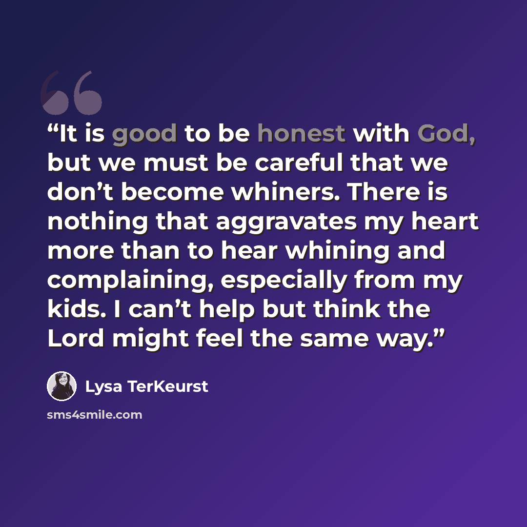 “It is good to be honest with God, but we must be careful that we don’t become whiners. There is nothing that aggravates my heart more than to hear whining and complaining, especially from my kids. I can’t help but think the Lord might feel the same way.” quote by Lysa TerKeurst