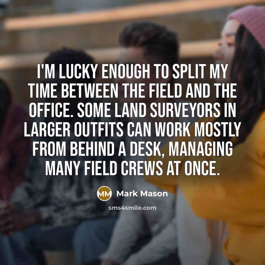 “I'm lucky enough to split my time between the field and the office. Some land surveyors in larger outfits can work mostly from behind a desk, managing many field crews at once.” quote by Mark Mason