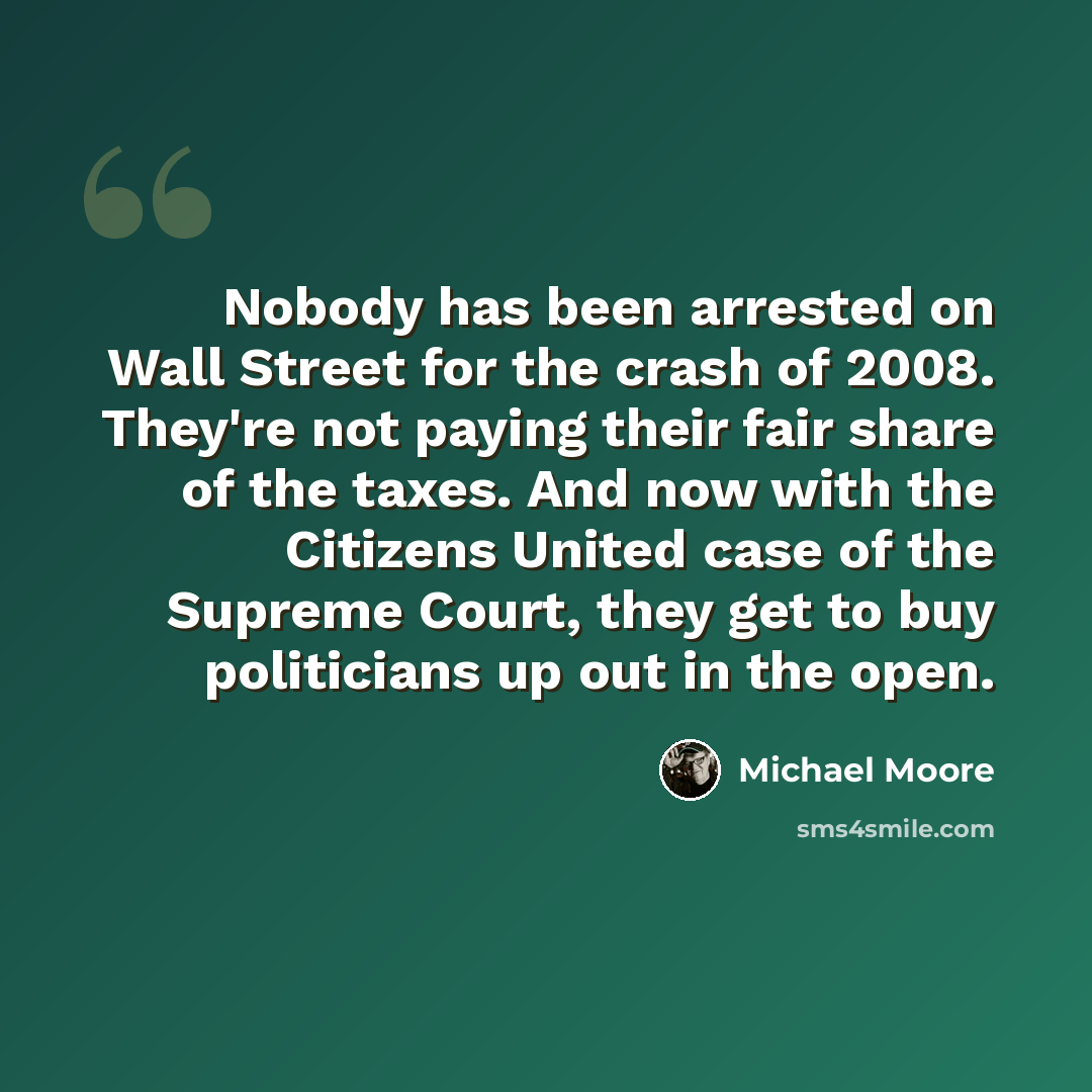 “Nobody has been arrested on Wall Street for the crash of 2008. They're not paying their fair share of the taxes. And now with the Citizens United case of the Supreme Court, they get to buy politicians up out in the open.” quote by Michael Moore