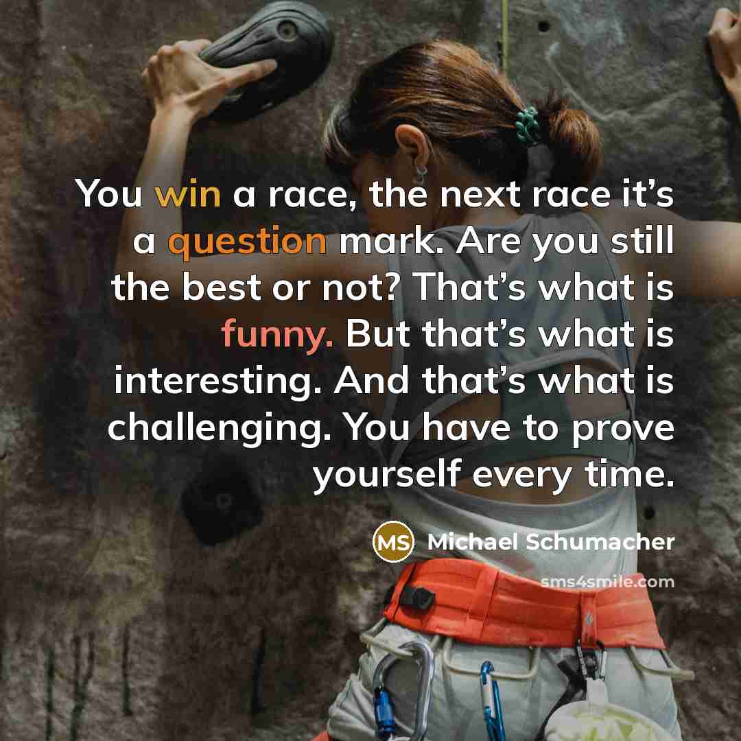 “You win a race, the next race it’s a question mark. Are you still the best or not? That’s what is funny. But that’s what is interesting. And that’s what is challenging. You have to prove yourself every time.” quote by Michael Schumacher