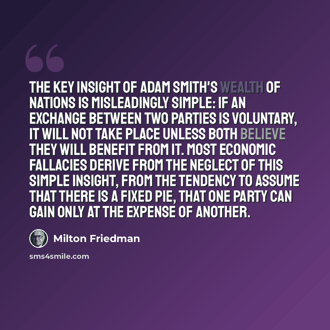 “The key insight of Adam Smith's Wealth of Nations is misleadingly simple: if an exchange between two parties is voluntary, it will not take place unless both believe they will benefit from it. Most economic fallacies derive from the neglect of this simple insight, from the tendency to assume that…” quote by Milton Friedman