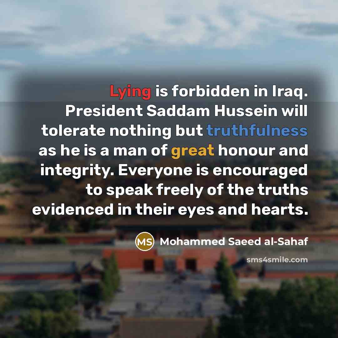 “Lying is forbidden in Iraq. President Saddam Hussein will tolerate nothing but truthfulness as he is a man of great honour and integrity. Everyone is encouraged to speak freely of the truths evidenced in their eyes and hearts.” quote by Mohammed Saeed al-Sahaf