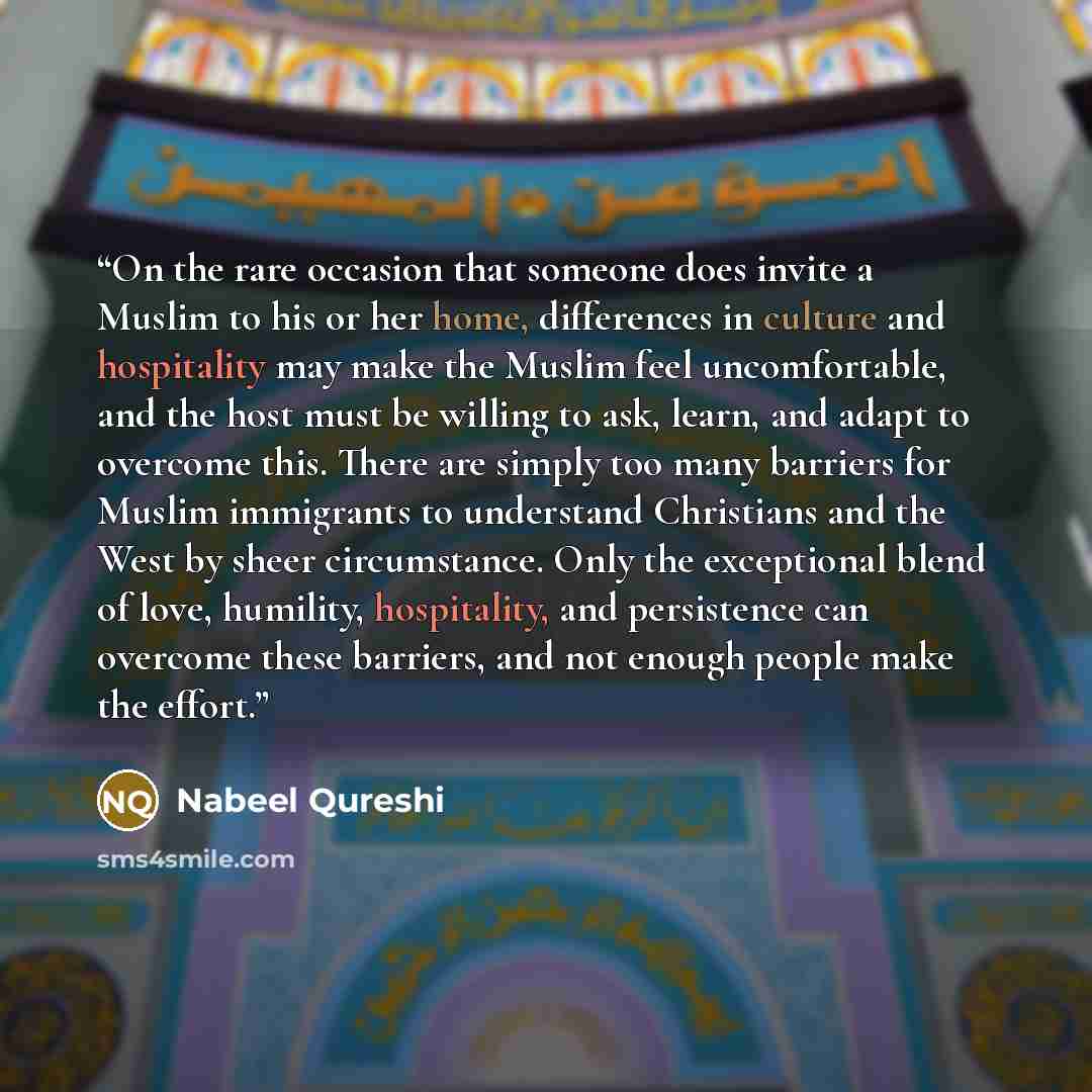“On the rare occasion that someone does invite a Muslim to his or her home, differences in culture and hospitality may make the Muslim feel uncomfortable, and the host must be willing to ask, learn, and adapt to overcome this. There are simply too many barriers for Muslim immigrants to understand…” quote by Nabeel Qureshi