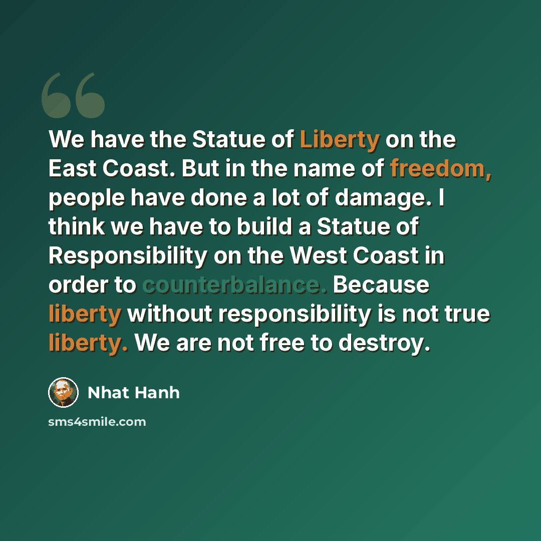 “We have the Statue of Liberty on the East Coast. But in the name of freedom, people have done a lot of damage. I think we have to build a Statue of Responsibility on the West Coast in order to counterbalance. Because liberty without responsibility is not true liberty. We are not free to destroy.” quote by Nhat Hanh