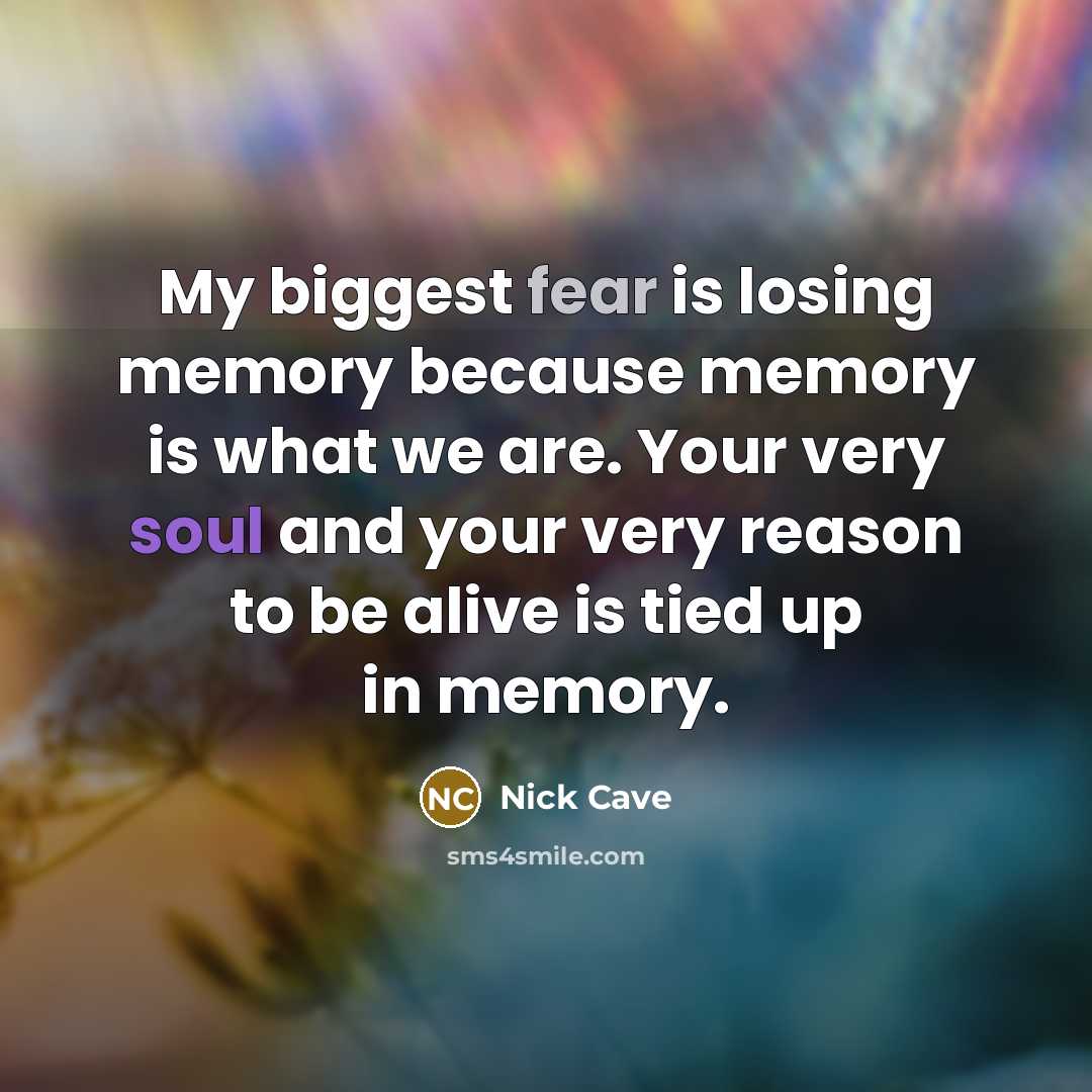 “My biggest fear is losing memory because memory is what we are. Your very soul and your very reason to be alive is tied up in memory.” quote by Nick Cave