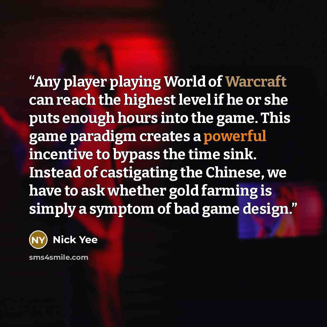 “Any player playing World of Warcraft can reach the highest level if he or she puts enough hours into the game. This game paradigm creates a powerful incentive to bypass the time sink. Instead of castigating the Chinese, we have to ask whether gold farming is simply a symptom of bad game design.” quote by Nick Yee