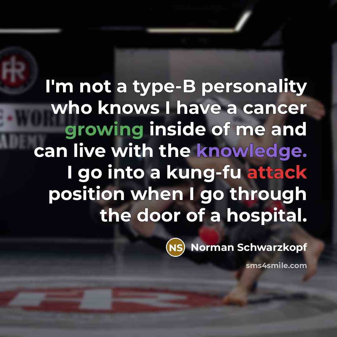 “I'm not a type-B personality who knows I have a cancer growing inside of me and can live with the knowledge. I go into a kung-fu attack position when I go through the door of a hospital.” quote by Norman Schwarzkopf