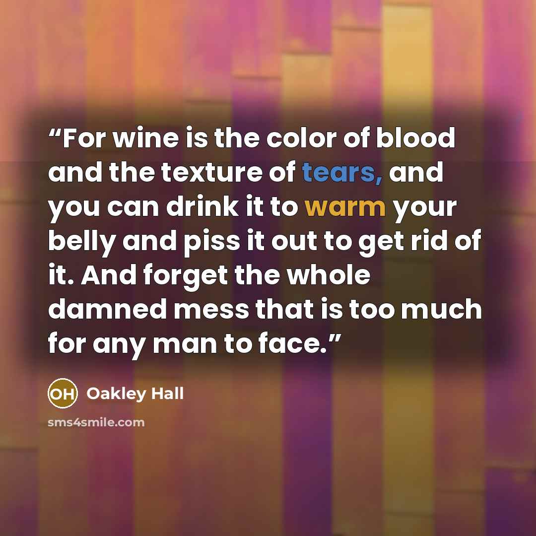 “For wine is the color of blood and the texture of tears, and you can drink it to warm your belly and piss it out to get rid of it. And forget the whole damned mess that is too much for any man to face.” quote by Oakley Hall