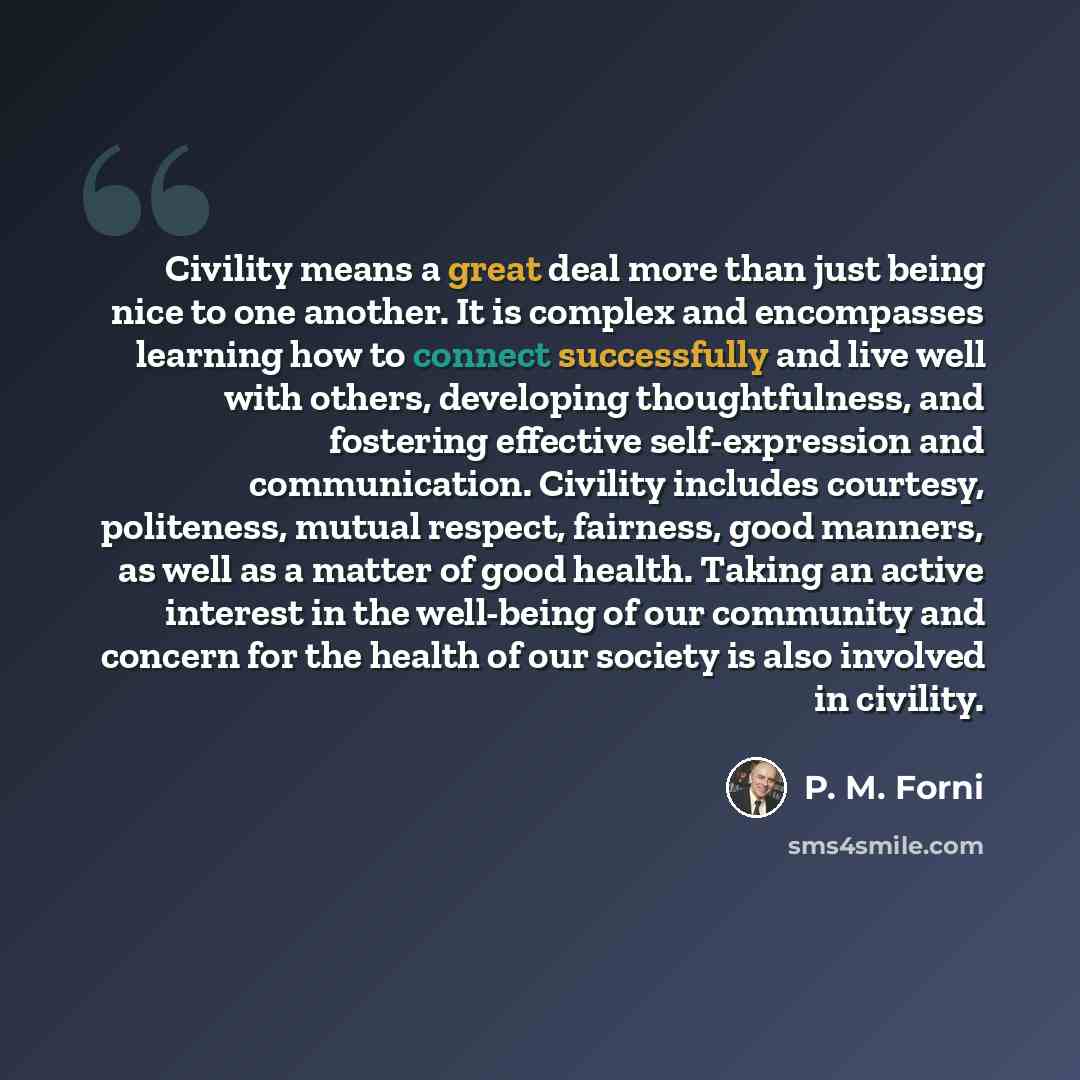 “Civility means a great deal more than just being nice to one another. It is complex and encompasses learning how to connect successfully and live well with others, developing thoughtfulness, and fostering effective self-expression and communication. Civility includes courtesy, politeness, mutual…” quote by P. M. Forni