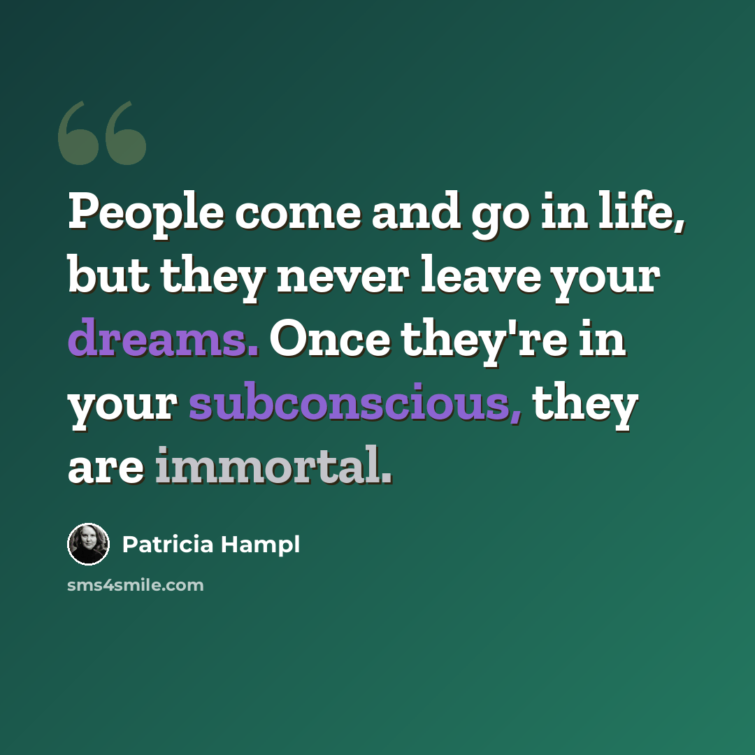 “People come and go in life, but they never leave your dreams. Once they're in your subconscious, they are immortal.” quote by Patricia Hampl
