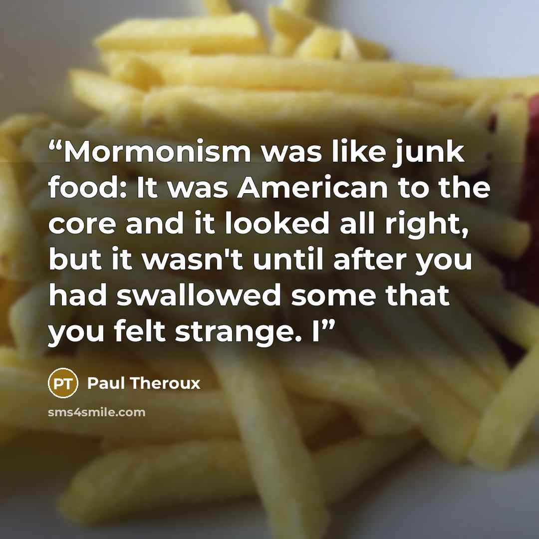 “Mormonism was like junk food: It was American to the core and it looked all right, but it wasn't until after you had swallowed some that you felt strange. I” quote by Paul Theroux
