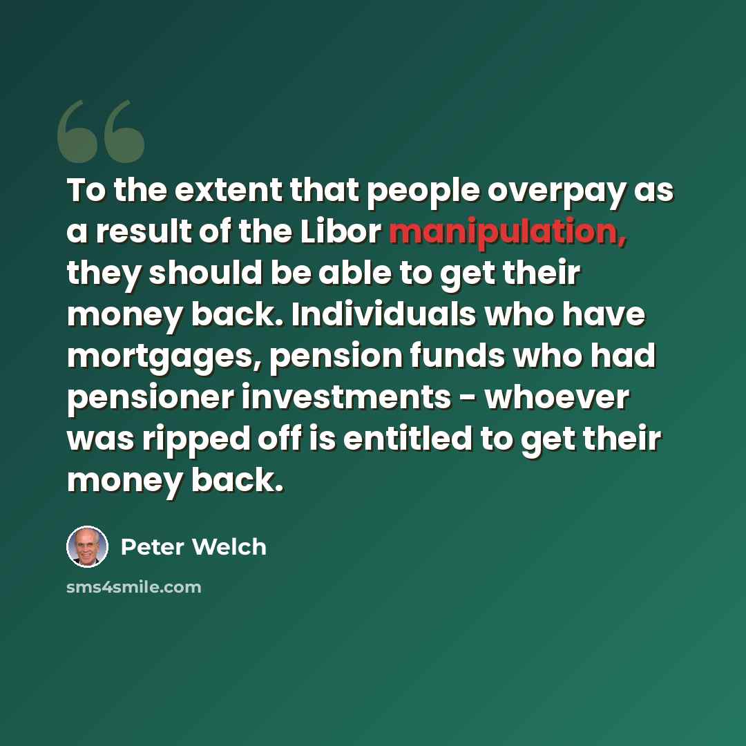 “To the extent that people overpay as a result of the Libor manipulation, they should be able to get their money back. Individuals who have mortgages, pension funds who had pensioner investments - whoever was ripped off is entitled to get their money back.” quote by Peter Welch