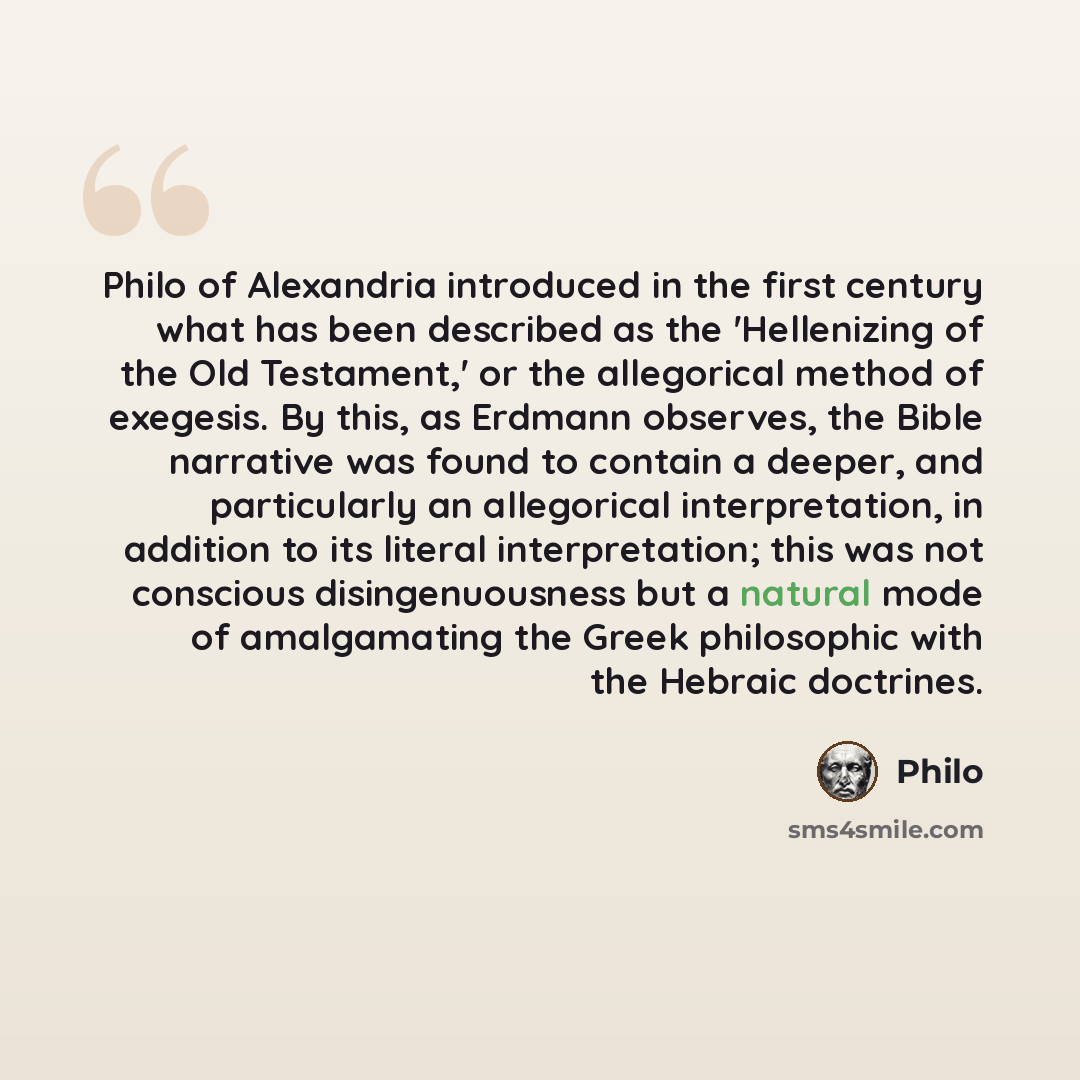 “Philo of Alexandria introduced in the first century what has been described as the 'Hellenizing of the Old Testament,' or the allegorical method of exegesis. By this, as Erdmann observes, the Bible narrative was found to contain a deeper, and particularly an allegorical interpretation, in addition…” quote by Philo
