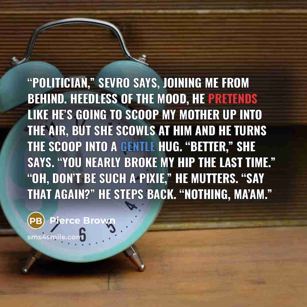 “Politician,” Sevro says, joining me from behind. Heedless of the mood, he pretends like he’s going to scoop my mother up into the air, but she scowls at him and he turns the scoop into a gentle hug. “Better,” she says. “You nearly broke my hip the last time.” “Oh, don’t be such a Pixie,” he…” quote by Pierce Brown