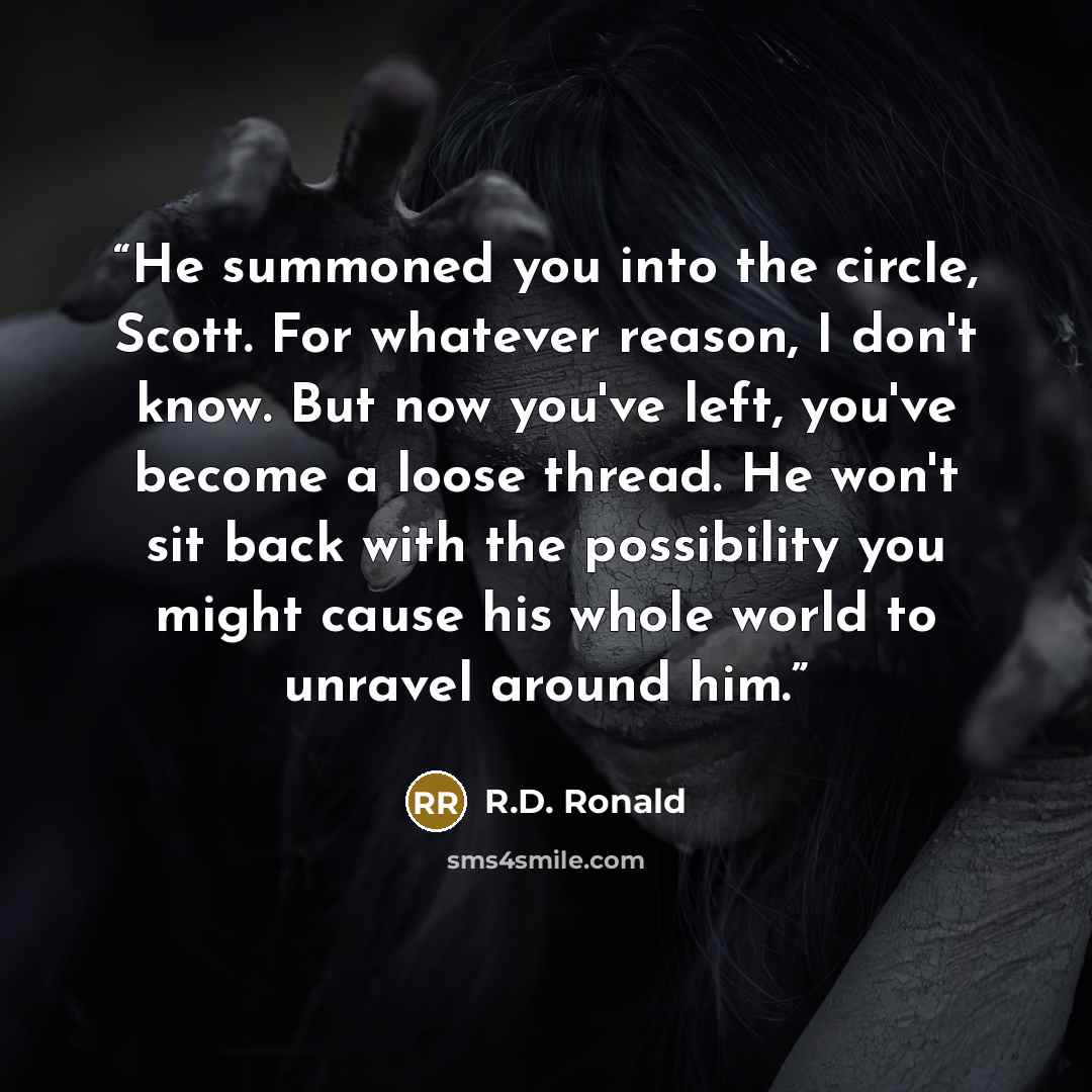 “He summoned you into the circle, Scott. For whatever reason, I don't know. But now you've left, you've become a loose thread. He won't sit back with the possibility you might cause his whole world to unravel around him.” quote by R.D. Ronald