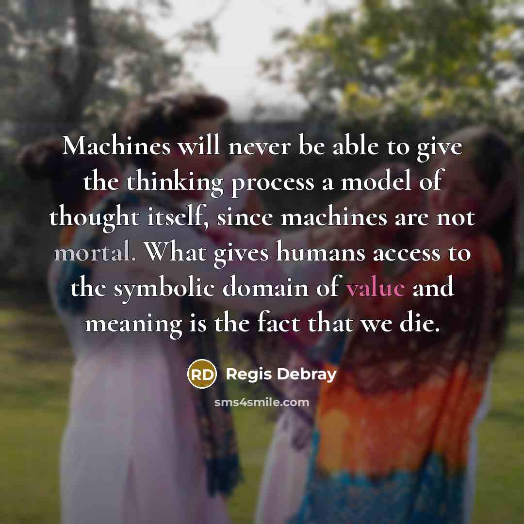 “Machines will never be able to give the thinking process a model of thought itself, since machines are not mortal. What gives humans access to the symbolic domain of value and meaning is the fact that we die.” quote by Regis Debray