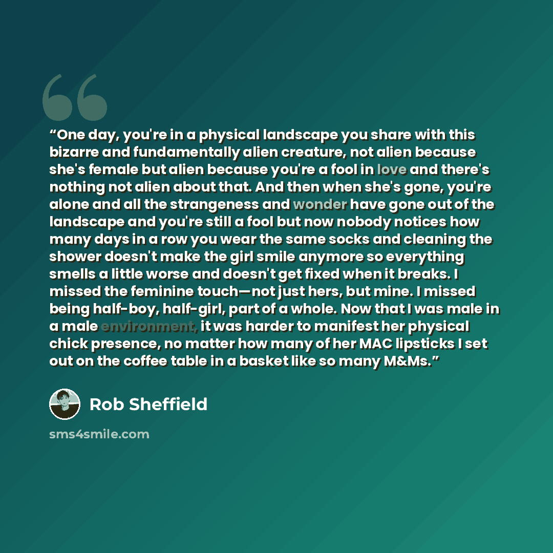 “One day, you're in a physical landscape you share with this bizarre and fundamentally alien creature, not alien because she's female but alien because you're a fool in love and there's nothing not alien about that. And then when she's gone, you're alone and all the strangeness and wonder have gone…” quote by Rob Sheffield