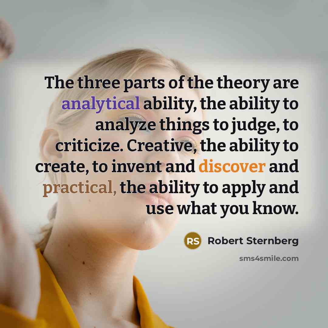 “The three parts of the theory are analytical ability, the ability to analyze things to judge, to criticize. Creative, the ability to create, to invent and discover and practical, the ability to apply and use what you know.” quote by Robert Sternberg