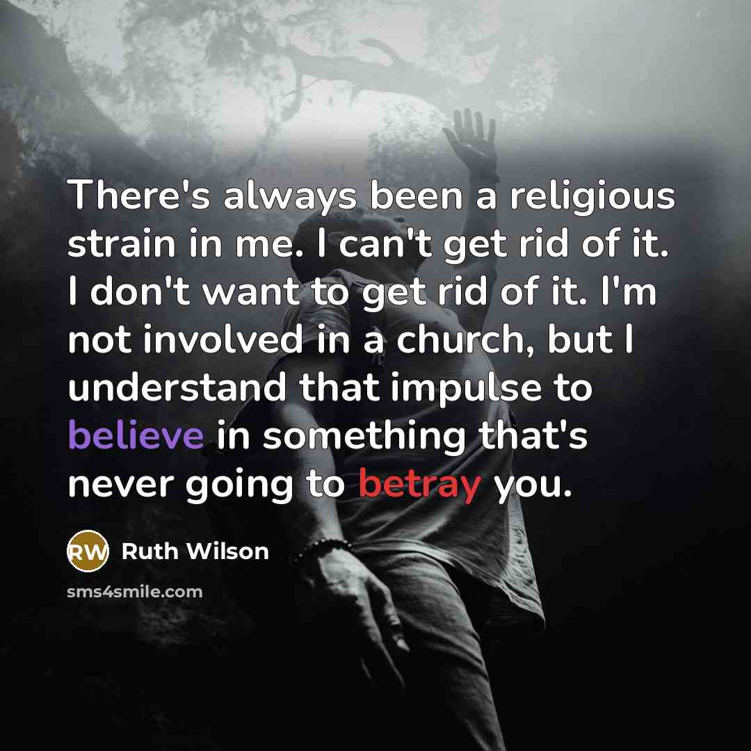 “There's always been a religious strain in me. I can't get rid of it. I don't want to get rid of it. I'm not involved in a church, but I understand that impulse to believe in something that's never going to betray you.” quote by Ruth Wilson