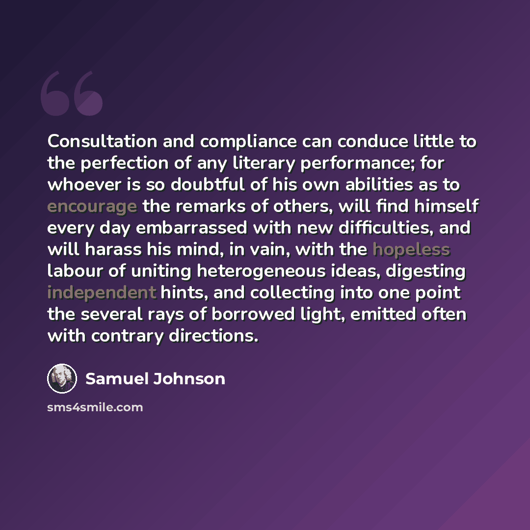 “Consultation and compliance can conduce little to the perfection of any literary performance; for whoever is so doubtful of his own abilities as to encourage the remarks of others, will find himself every day embarrassed with new difficulties, and will harass his mind, in vain, with the hopeless…” quote by Samuel Johnson
