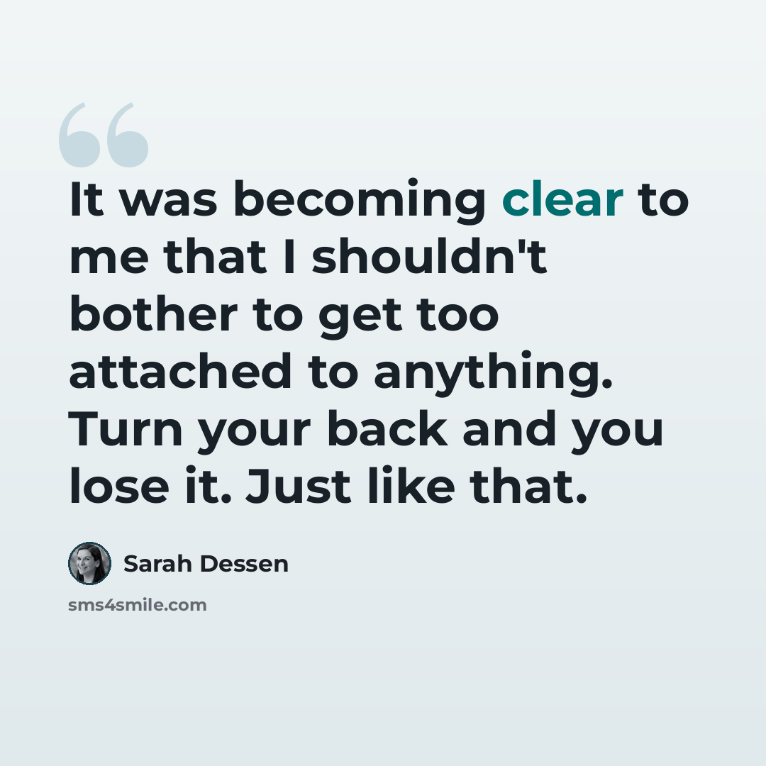 “It was becoming clear to me that I shouldn't bother to get too attached to anything. Turn your back and you lose it. Just like that.” quote by Sarah Dessen