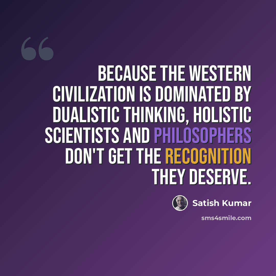 “Because the Western civilization is dominated by dualistic thinking, holistic scientists and philosophers don't get the recognition they deserve.” quote by Satish Kumar