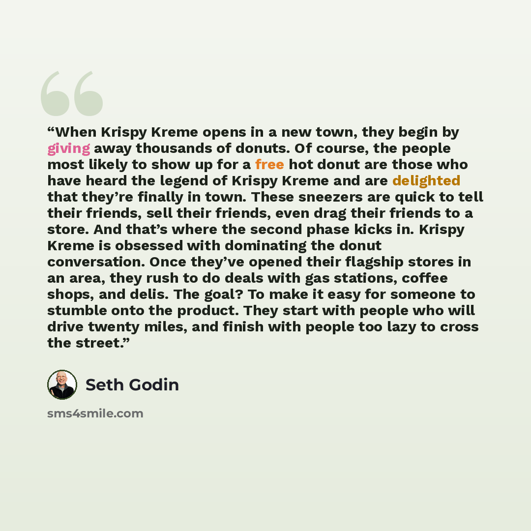 “When Krispy Kreme opens in a new town, they begin by giving away thousands of donuts. Of course, the people most likely to show up for a free hot donut are those who have heard the legend of Krispy Kreme and are delighted that they’re finally in town. These sneezers are quick to tell their…” quote by Seth Godin
