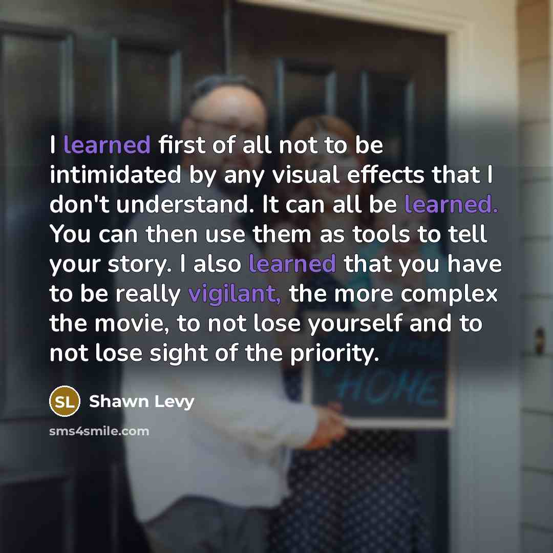 “I learned first of all not to be intimidated by any visual effects that I don't understand. It can all be learned. You can then use them as tools to tell your story. I also learned that you have to be really vigilant, the more complex the movie, to not lose yourself and to not lose sight of the…” quote by Shawn Levy