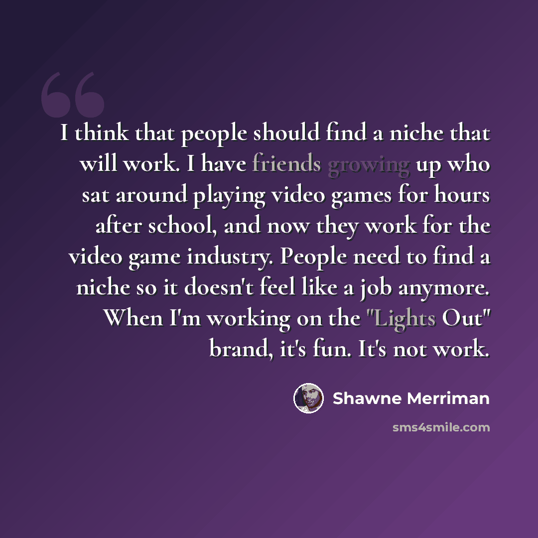 “I think that people should find a niche that will work. I have friends growing up who sat around playing video games for hours after school, and now they work for the video game industry. People need to find a niche so it doesn't feel like a job anymore. When I'm working on the "Lights Out" brand…” quote by Shawne Merriman