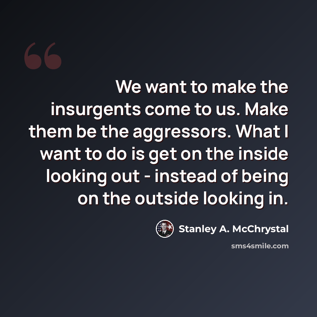 “We want to make the insurgents come to us. Make them be the aggressors. What I want to do is get on the inside looking out - instead of being on the outside looking in.” quote by Stanley A. McChrystal