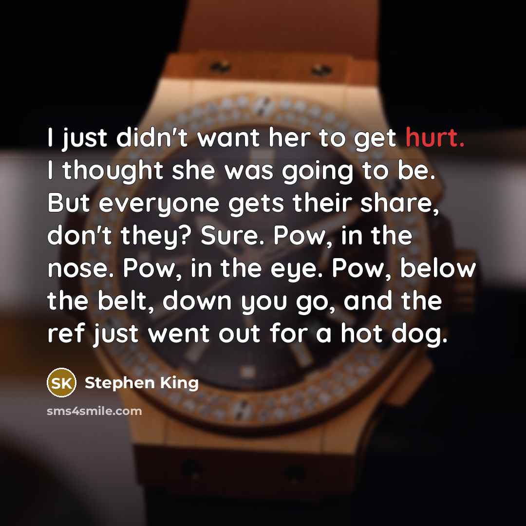 “I just didn't want her to get hurt. I thought she was going to be. But everyone gets their share, don't they? Sure. Pow, in the nose. Pow, in the eye. Pow, below the belt, down you go, and the ref just went out for a hot dog.” quote by Stephen King