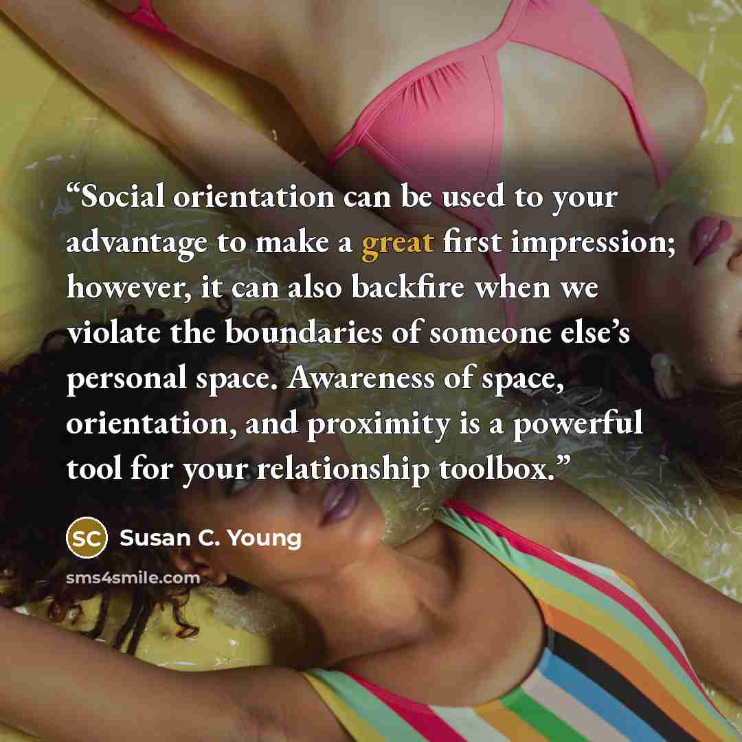“Social orientation can be used to your advantage to make a great first impression; however, it can also backfire when we violate the boundaries of someone else’s personal space. Awareness of space, orientation, and proximity is a powerful tool for your relationship toolbox.” quote by Susan C. Young