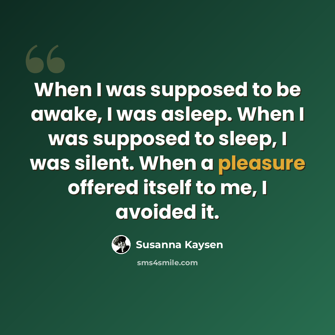 “When I was supposed to be awake, I was asleep. When I was supposed to sleep, I was silent. When a pleasure offered itself to me, I avoided it.” quote by Susanna Kaysen