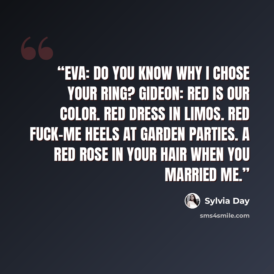 “Eva: Do you know why I chose your ring? Gideon: Red is our color. Red dress in limos. red fuck-me heels at garden parties. A red rose in your hair when you married me.” quote by Sylvia Day