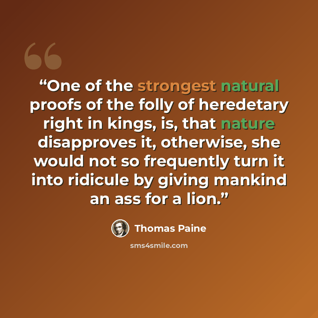 “One of the strongest natural proofs of the folly of heredetary right in kings, is, that nature disapproves it, otherwise, she would not so frequently turn it into ridicule by giving mankind an ass for a lion.” quote by Thomas Paine