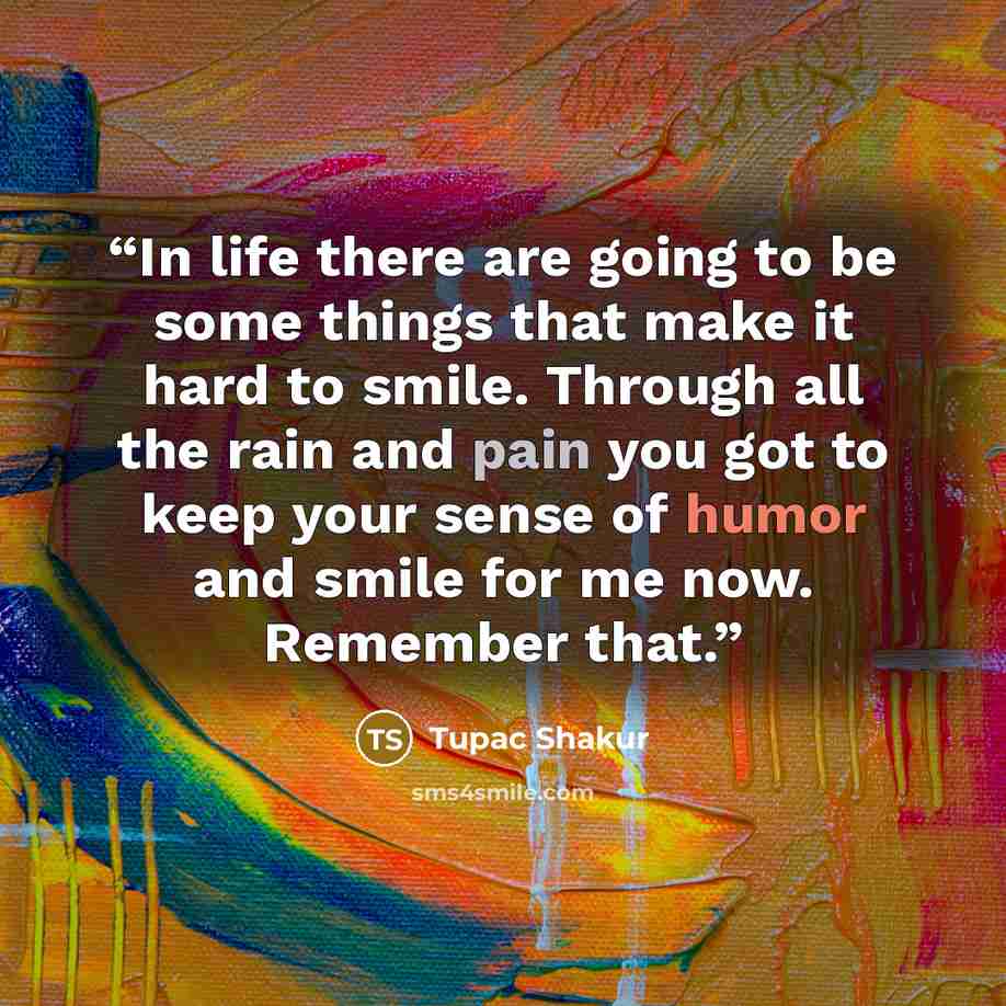“In life there are going to be some things that make it hard to smile. Through all the rain and pain you got to keep your sense of humor and smile for me now. Remember that.” quote by Tupac Shakur