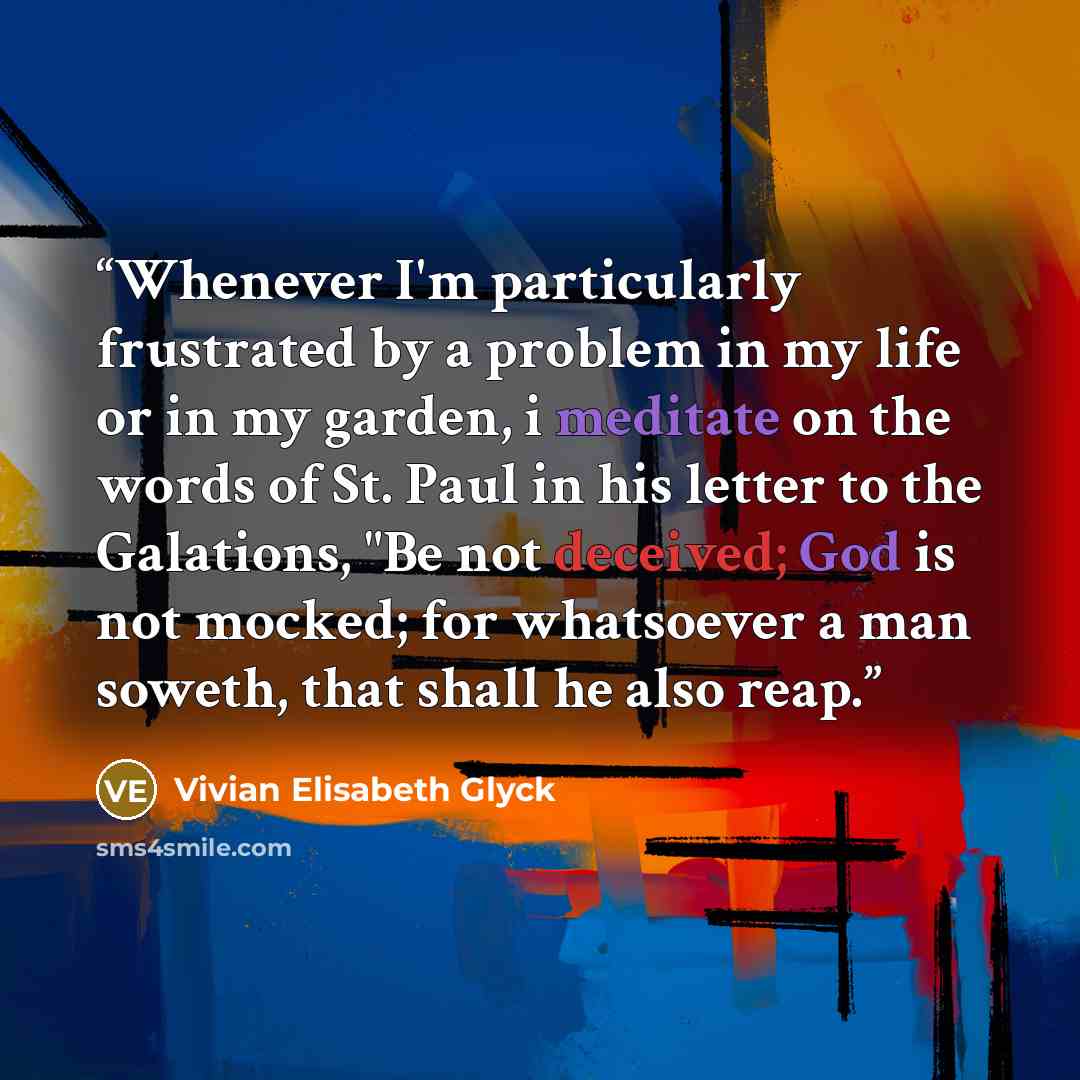 “Whenever I'm particularly frustrated by a problem in my life or in my garden, i meditate on the words of St. Paul in his letter to the Galations, "Be not deceived; God is not mocked; for whatsoever a man soweth, that shall he also reap.” quote by Vivian Elisabeth Glyck