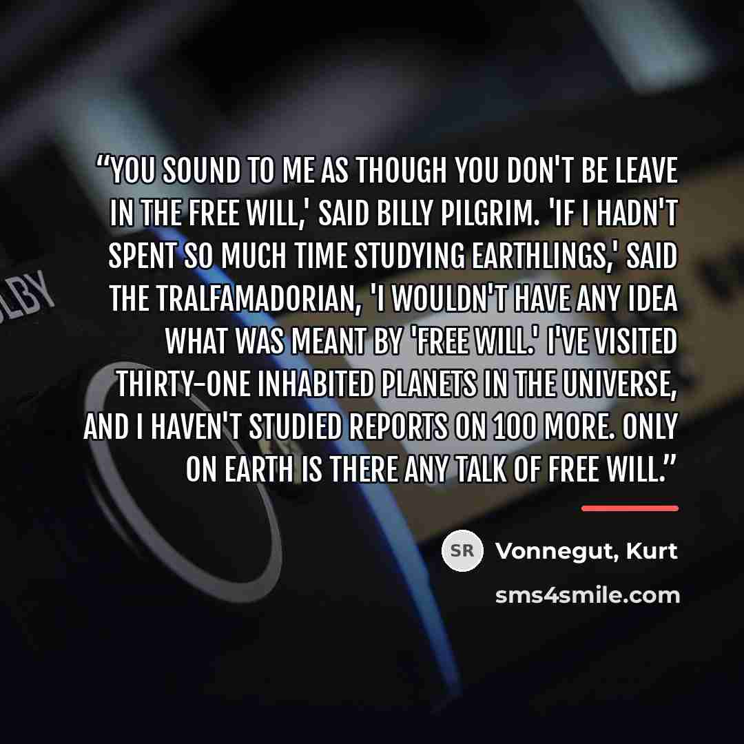 “You sound to me as though you don't be leave in the free will,' said Billy Pilgrim. 'If I hadn't spent so much time studying Earthlings,' said the Tralfamadorian, 'I wouldn't have any idea what was meant by 'free will.' I've visited thirty-one inhabited planets in the universe, and I haven't…” quote by Vonnegut, Kurt