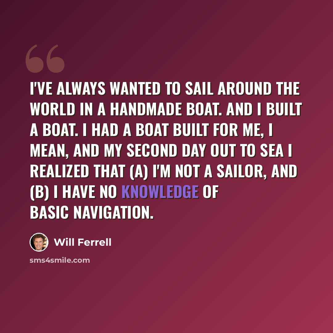 “I've always wanted to sail around the world in a handmade boat. And I built a boat. I had a boat built for me, I mean, and my second day out to sea I realized that (a) I'm not a sailor, and (b) I have no knowledge of basic navigation.” quote by Will Ferrell