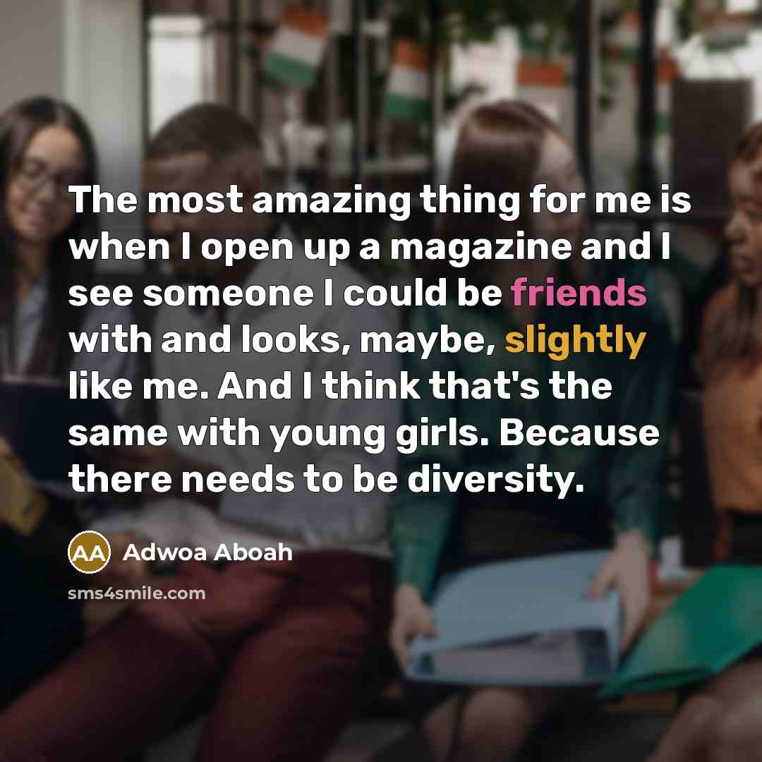 “The most amazing thing for me is when I open up a magazine and I see someone I could be friends with and looks, maybe, slightly like me. And I think that's the same with young girls. Because there needs to be diversity.” quote by Adwoa Aboah